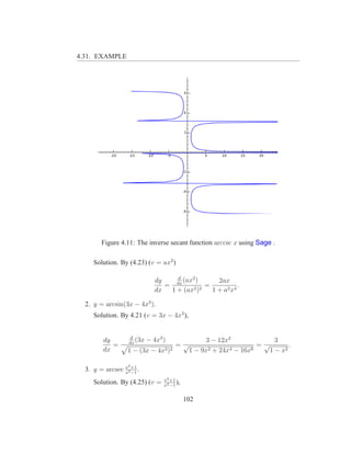 4.31. EXAMPLE




        Figure 4.11: The inverse secant function arccsc x using Sage .

     Solution. By (4.23) (v = ax2 )

                                       d
                               dy     dx
                                         (ax2 )      2ax
                                  =         2 )2
                                                 =            .
                               dx   1 + (ax        1 + a2 x 4

  2. y = arcsin(3x − 4x3 ).
     Solution. By 4.21 (v = 3x − 4x3 ),


                    d
         dy        dx
                      (3x   − 4x3 )                 3 − 12x2              3
            =                          =√                            =√        .
         dx       1 − (3x − 4x3 )2            1 − 9x 2 + 24x4 − 16x6    1 − x2

                  2
  3. y = arcsec x2 +1 .
                x −1
                                  x2 +1
     Solution. By (4.25) (v =     x2 −1
                                        ),

                                             102
 