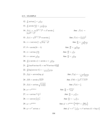 4.31. EXAMPLE

        d
 12.   dx
            arctan x =
                   a
                             a
                          a2 +x2

        d
 13.   dx
            arcsin x+1 =
                   √
                     2
                              √     1
                                  1−2x−x2
               √
 14. f (x) = x a2 − x2 + a2 arcsin x                                                     Ans: f ′ (x) =
      √                            a
     2 a2 − x 2
            √                                                                                                           1
 15. f (x) = a2 − x2 +a arcsin x
                               a
                                                                              Ans: f ′ (x) =                  a−x
                                                                                                              a+x
                                                                                                                        2




 16. x = rarcvers y −
                  r
                                   2ry − y 2                                         Ans:       dx
                                                                                                dy
                                                                                                      =√            y
                                                                                                               2ry−y 2

                                                                                dθ              3
 17. θ = arcsin(3r − 1)                                            Ans:         dr
                                                                                     =    √
                                                                                              6r−9r 2

                 r+a                                                     dφ           1
 18. φ = arctan 1−ar                                            Ans:     dr
                                                                                =    1+r 2

                  1                                                      ds          √ 1
 19. s = arcsec √1−t2                                           Ans:     dt
                                                                                =     1−t2

        d                                      √ x
 20.   dx
          (x arcsin   x) = arcsin x +           1−x2

       d
 21.   dθ
          (tan θ arctan       θ) = sec2 θ arctan θ 1+θθ
                                                   tan
                                                       2


       d
 22.   dt
          [log(arccos     t)] = − arccos 1√1−t2
                                         t

                                                                                                                 1
 23. f (y) = arccos(log y)                                             Ans: f ′ (y) = − √
                                                                                                        y      1−(log y)2

                   √                                                                              1
                                                                                                      √
 24. f (θ) = arcsin sin θ                                              Ans: f ′ (θ) =             2
                                                                                                          1 + csc θ

                                1−cos φ                                                                   1
 25. f (φ) = arctan             1+cos φ
                                                                              Ans: f ′ (φ) =              2

                                                                  dp          earctan q
 26. p = earctan q                                         Ans:   dq
                                                                       =        1+q 2

                      v −e−v
 27. u = arctan e         2
                                                                  Ans:        du
                                                                              dv
                                                                                     =       2
                                                                                         ev +e−v

                e −e  t    −t                                              ds           2
 28. s = arccos et +e−t                                           Ans:     dt
                                                                                = − ev +e−v

 29. y = xarcsin x                                         Ans: y ′ = xarcsin x              arcsin x
                                                                                                        +      √ x
                                                                                                                log
                                                                                                x                1−x2

               x                                                                         x      1
 30. y = ex arctan x                                            Ans: y ′ = ex                 1+x2
                                                                                                      + xx arctan x(1 + log x)

                                                 104
 