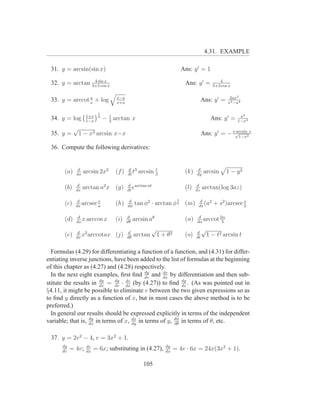 4.31. EXAMPLE

 31. y = arcsin(sin x)                                              Ans: y ′ = 1
                 4 sin x                                                                 4
 32. y = arctan 3+5 cos x                                            Ans: y ′ =       5+3 cos x

                a                 x−a                                                         2ax2
 33. y = arccot x + log           x+a
                                                                                Ans: y ′ =   x4 −a4

                         1
                   1+x                                                                             x2
 34. y = log       1−x
                         4
                             − 1 arctan x
                               2
                                                                                     Ans: y ′ =   1−x4
             √
 35. y =         1 − x2 arcsin x−x                                              Ans: y ′ = − x√1−x2x
                                                                                              arcsin


 36. Compute the following derivatives:


              d                         d 3           t                     d
       (a)   dx
                  arcsin 2x2     (f )   dt
                                           t   arcsin 3              (k)   dy
                                                                                 arcsin      1 − y2

              d                         d arctan at                        d
       (b)   dx
                  arctan a2 x (g)       dt
                                           e                         (l)   dz
                                                                                arctan(log 3az)

              d                                                 1
       (c)   dx
                arcsec x
                       a
                                 (h)     d
                                        dφ
                                             tan φ2 · arctan φ 2 (m)        d
                                                                            ds
                                                                               (a2                  s
                                                                                       + s2 )arcsec 2

              d                         d                                   d
       (d)   dx
                x arccos x       (i)    dθ
                                             arcsin aθ               (n)   dα
                                                                              arccot 2α
                                                                                      3

              d 2                       d
                                                   √                       d
                                                                                √
       (e)   dx
                x arccotax       (j)    dθ
                                             arctan 1 + θ2           (o)   dt
                                                                                    1 − t2 arcsin t

  Formulas (4.29) for differentiating a function of a function, and (4.31) for differ-
entiating inverse junctions, have been added to the list of formulas at the beginning
of this chapter as (4.27) and (4.28) respectively.
  In the next eight examples, ﬁrst ﬁnd dy and dx by differentiation and then sub-
                                           dv
                                                  dv
                        dy    dy  dv                      dy
stitute the results in dx = dv · dx (by (4.27)) to ﬁnd dx . (As was pointed out in
§4.11, it might be possible to eliminate v between the two given expressions so as
to ﬁnd y directly as a function of x, but in most cases the above method is to be
preferred.)
  In general our results should be expressed explicitly in terms of the independent
                   dy
variable; that is, dx in terms of x, dx in terms of y, dφ in terms of θ, etc.
                                     dy                dθ


 37. y = 2v 2 − 4, v = 3x2 + 1.
      dy           dv                                     dy
      dv
           = 4v;   dx
                        = 6x; substituting in (4.27),     dx
                                                               = 4v · 6x = 24x(3x2 + 1).

                                                 105
 
