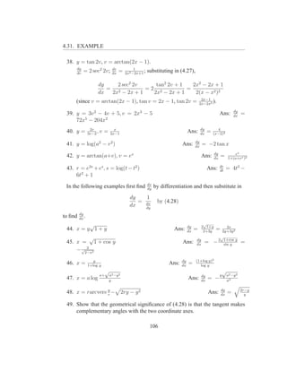 4.31. EXAMPLE

 38. y = tan 2v, v = arctan(2x − 1).
     dy                         dv            1
     dv
           = 2 sec2 2v;         dx
                                     =   2x2 −2x+1
                                                   ;   substituting in (4.27),

                     dy    2 sec2 2v    tan2 2v + 1   2x2 − 2x + 1
                        = 2          =2 2           =
                     dx  2x − 2x + 1   2x − 2x + 1     2(x − x2 )2
                                                                                         2x−1
     (since v = arctan(2x − 1), tan v = 2x − 1, tan 2v =                                2x−2x2
                                                                                               ).
                                                                                                                   dy
 39. y = 3v 2 − 4v + 5, v = 2x3 − 5                                                                    Ans:        dx
                                                                                                                        =
     72x5 − 204x2
                 2v              x                                                       dy         4
 40. y =        3v−2
                     ,v   =    2x−1
                                                                               Ans:      dx
                                                                                              =   (x−2)2

                                                                                    dy
 41. y = log(a2 − v 2 )                                                   Ans:      dx
                                                                                         = −2 tan x
                                                                                                  dy              ex
 42. y = arctan(a+v), v = ex                                                             Ans:     dx
                                                                                                       =       1+(a+ex )2

                                                                                                       dr
 43. r = e2s + es , s = log(t − t2 )                                                          Ans:     dt
                                                                                                             = 4t3 −
     6t2 + 1
                                                       dx
 In the following examples ﬁrst ﬁnd                    dy
                                                            by differentiation and then substitute in
                                            dy   1
                                               = dx          by (4.28)
                                            dx   dy
         dy
to ﬁnd   dx
            .
          √                                                                    dy
                                                                                          √
                                                                                         2 1+y               2x
 44. x = y 1 + y                                                     Ans:      dx
                                                                                    =     2+3y
                                                                                                   =       2y+3y 2
           √                                                                                           √
 45. x = 1 + cos y                                                        Ans:      dy
                                                                                    dx
                                                                                          = −2              1+cos y
                                                                                                            sin y
                                                                                                                        =
         2
     − √2−x2
                   y                                                      dy        (1+log y)2
 46. x =        1+log y
                                                                   Ans:   dx
                                                                               =      log y
                           √                                                                               √
                      a+      a2 −y 2                                                    dy            y     a2 −y 2
 47. x = a log                y
                                                                               Ans:      dx
                                                                                              = −            a2


 48. x = rarcvers y −
                  r
                                        2ry − y 2                                             Ans:     dy
                                                                                                       dx
                                                                                                               =        2r−y
                                                                                                                          y

 49. Show that the geometrical signiﬁcance of (4.28) is that the tangent makes
     complementary angles with the two coordinate axes.

                                                        106
 
