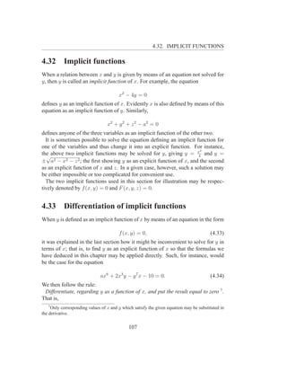 4.32. IMPLICIT FUNCTIONS

4.32       Implicit functions
When a relation between x and y is given by means of an equation not solved for
y, then y is called an implicit function of x. For example, the equation

                                        x2 − 4y = 0
deﬁnes y as an implicit function of x. Evidently x is also deﬁned by means of this
equation as an implicit function of y. Similarly,

                                  x 2 + y 2 + z 2 − a2 = 0
deﬁnes anyone of the three variables as an implicit function of the other two.
  It is sometimes possible to solve the equation deﬁning an implicit function for
one of the variables and thus change it into an explicit function. For instance,
                                                                        2
the above two implicit functions may be solved for y, giving y = x and y =
   √                                                                   4
± a2 − x2 − z 2 ; the ﬁrst showing y as an explicit function of x, and the second
as an explicit function of x and z. In a given case, however, such a solution may
be either impossible or too complicated for convenient use.
  The two implicit functions used in this section for illustration may be respec-
tively denoted by f (x, y) = 0 and F (x, y, z) = 0.


4.33       Differentiation of implicit functions
When y is deﬁned as an implicit function of x by means of an equation in the form

                                        f (x, y) = 0,                                   (4.33)
it was explained in the last section how it might be inconvenient to solve for y in
terms of x; that is, to ﬁnd y as an explicit function of x so that the formulas we
have deduced in this chapter may be applied directly. Such, for instance, would
be the case for the equation

                              ax6 + 2x3 y − y 7 x − 10 = 0.                             (4.34)
We then follow the rule:
 Differentiate, regarding y as a function of x, and put the result equal to zero 7 .
That is,
   7
     Only corresponding values of x and y which satisfy the given equation may be substituted in
the derivative.


                                             107
 