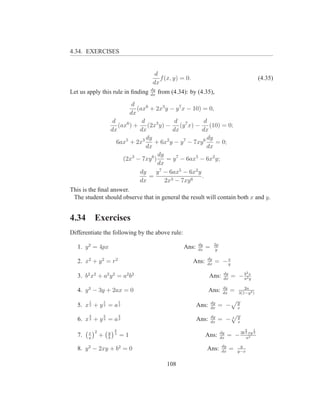 4.34. EXERCISES


                                    d
                                      f (x, y) = 0.                                             (4.35)
                                   dx
                                   dy
Let us apply this rule in ﬁnding   dx
                                        from (4.34): by (4.35),
                           d
                             (ax6 + 2x3 y − y 7 x − 10) = 0,
                          dx
                  d            d             d           d
                     (ax6 ) + (2x3 y) − (y 7 x) − (10) = 0;
                 dx           dx            dx          dx
                                 dy                       dy
                    6ax5 + 2x3      + 6x2 y − y 7 − 7xy 6    = 0;
                                 dx                       dx
                                      dy
                       (2x3 − 7xy 6 )     = y 7 − 6ax5 − 6x2 y;
                                      dx
                              dy     y 7 − 6ax5 − 6x2 y
                                  =                     .
                              dx         2x3 − 7xy 6
This is the ﬁnal answer.
 The student should observe that in general the result will contain both x and y.


4.34        Exercises
Differentiate the following by the above rule:
                                                         dy        2p
   1. y 2 = 4px                                   Ans:   dx
                                                              =    y

                                                              dy
   2. x2 + y 2 = r2                                   Ans:    dx
                                                                   = −x
                                                                      y

                                                                         dy             2
   3. b2 x2 + a2 y 2 = a2 b2                                    Ans:     dx
                                                                              = − a2x
                                                                                  b
                                                                                    y

                                                                         dy          2a
   4. y 3 − 3y + 2ax = 0                                        Ans:     dx
                                                                              =   3(1−y 2 )

        1         1           1                                   dy              y
   5. x 2 + y 2 = a 2                                    Ans:     dx
                                                                       = −        x
        2         2           2                                   dy              y
   6. x 3 + y 3 = a 3                                    Ans:     dx
                                                                       = −3       x

                          2                                                           2     1
        x 2           y                                                 dy
                                                                             = − 3b axy
                                                                                      3     3
   7.   a
              +       b
                          3
                              =1                              Ans:      dx           2


                                                                        dy         y
   8. y 2 − 2xy + b2 = 0                                      Ans:      dx
                                                                              =   y−x


                                           108
 