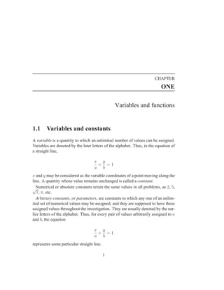 CHAPTER
                                                                             ONE

                                                 Variables and functions


1.1     Variables and constants
A variable is a quantity to which an unlimited number of values can be assigned.
Variables are denoted by the later letters of the alphabet. Thus, in the equation of
a straight line,

                                     x y
                                      + =1
                                     a b
x and y may be considered as the variable coordinates of a point moving along the
line. A quantity whose value remains unchanged is called a constant.
√Numerical or absolute constants retain the same values in all problems, as 2, 5,
   7, π, etc.
  Arbitrary constants, or parameters, are constants to which any one of an unlim-
ited set of numerical values may be assigned, and they are supposed to have these
assigned values throughout the investigation. They are usually denoted by the ear-
lier letters of the alphabet. Thus, for every pair of values arbitrarily assigned to a
and b, the equation

                                     x y
                                      + =1
                                     a b
represents some particular straight line.

                                            1
 