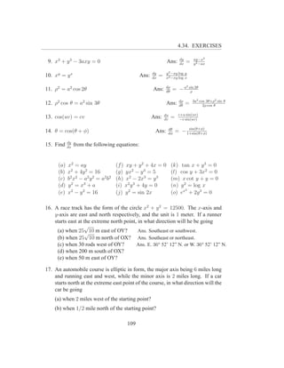 4.34. EXERCISES

                                                                              dy          ay−x2
 9. x3 + y 3 − 3axy = 0                                             Ans:      dx
                                                                                   =      y 2 −ax

                                                          dy       y 2 −xy log y
10. xy = y x                                       Ans:   dx
                                                               =   x2 −xy log x

                                                                   dρ              2
11. ρ2 = a2 cos 2θ                                        Ans:     dθ
                                                                        = −a           sin 2θ
                                                                                        ρ

                                                                             dρ          3a2 cos 3θ+ρ2 sin θ
12. ρ2 cos θ = a2 sin 3θ                                            Ans:     dθ
                                                                                   =           2ρ cos θ

                                                                   du        c+u sin(uv)
13. cos(uv) = cv                                          Ans:     dv
                                                                        =     −v sin(uv)

                                                                    dθ           sin(θ+φ)
14. θ = cos(θ + φ)                                         Ans:     dφ
                                                                            = − 1+sin(θ+φ)

            dy
15. Find    dx
                 from the following equations:


      (a)   x2 = ay                     (f ) xy + y 2 + 4x = 0          (k) tan x + y 3 = 0
      (b)   x2 + 4y 2 = 16              (g) yx2 − y 3 = 5               (l) cos y + 3x2 = 0
      (c)   b 2 x 2 − a2 y 2 = a2 b 2   (h) x2 − 2x3 = y 3              (m) x cot y + y = 0
      (d)   y 2 = x3 + a                (i) x2 y 3 + 4y = 0             (n) y 2 = log x
                                                                               2
      (e)   x2 − y 2 = 16               (j) y 2 = sin 2x                (o) ex + 2y 3 = 0

16. A race track has the form of the circle x2 + y 2 = 12500. The x-axis and
    y-axis are east and north respectively, and the unit is 1 meter. If a runner
    starts east at the extreme north point, in what direction will he be going
                   √
     (a) when 25 √10 m east of OY?          Ans. Southeast or southwest.
     (b) when 25 10 m north of OX? Ans. Southeast or northeast.
     (c) when 30 rods west of OY?          Ans. E. 36o 52’ 12” N. or W. 36o 52’ 12” N.
     (d) when 200 m south of OX?
     (e) when 50 m east of OY?

17. An automobile course is elliptic in form, the major axis being 6 miles long
    and running east and west, while the minor axis is 2 miles long. If a car
    starts north at the extreme east point of the course, in what direction will the
    car be going
    (a) when 2 miles west of the starting point?
    (b) when 1/2 mile north of the starting point?

                                             109
 
