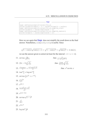 4.35. MISCELLANEOUS EXERCISES

                                         Sage

      sage: diff(arcsin(sqrt((1-cos(x))/2)),x)
      sin(x)/(2*sqrt(2)*sqrt(1 - (1 - cos(x))/2)*sqrt(1 - cos(x)))
      sage: diff(arcsin(sqrt((1-cos(x))/2)),x).simplify_trig()
      sin(x)/(2*sqrt(1 - cos(x))*sqrt(cos(x) + 1))
      sage: diff(arcsin(sqrt((1-cos(x))/2)),x).simplify_radical()
      sin(x)/(2*sqrt(1 - cos(x))*sqrt(cos(x) + 1))




      Here we see again that Sage does not simplify the result down to the ﬁnal
      answer. Nonetheless, simplify trig is useful. Since


              1 − cos(x) cos(x) + 1 =    1 − cos(x)2 =      sin(x)2 = ± sin(x),

      we see the answer given is correct (at least for the interval −π < x < π).

11. arctan √s2s−1
             2                                   Ans:         2√
                                                        (1−5s2 ) s2 −1

                         2                                 7+4x         2
12. (2x − 1) 3          1+x
                                                   Ans:   3(1+x)
                                                                   3
                                                                       1+x
                               √
      x3 arcsin x       (x2 +2) 1−x2
13.        3
                    +         9
                                                             Ans: x2 arcsin x
         θ                    θ
14. tan2 3 + log sec2         3

15. arctan 1 (e2x + e−2x )
           2

       3 2x
16.    x

17. xtan x
              1         2
      (x+2) 3 (x2 −1) 5
18.            3
              x2

19. esec(1−3x)
            √
20. arctan 1 − x2
       z2
21.   cos z
              2
22. etan x

23. log sin2 1 θ
             2


                                        111
 