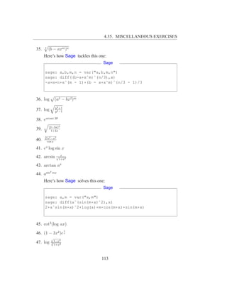 4.35. MISCELLANEOUS EXERCISES

35.   3
          (b − axm )n
      Here’s how Sage tackles this one:
                                     Sage

      sage: a,b,m,n = var("a,b,m,n")
      sage: diff((b-a*xˆm)ˆ(n/3),x)
      -a*m*n*xˆ(m - 1)*(b - a*xˆm)ˆ(n/3 - 1)/3



36. log         (a2 − bx2 )m
                y 2 +1
37. log         y 2 −1

38. earcsec 2θ
           (2−3x)3
39.         1+4x
      √
      3
          a2 −x2
40.       cos x

41. ex log sin x
             x
42. arcsin √1+x2
43. arctan ax
           2
44. asin       mx

      Here’s how Sage solves this one:
                                     Sage

      sage: a,m = var("a,m")
      sage: diff(aˆ(sin(m*x)ˆ2),x)
      2*aˆsin(m*x)ˆ2*log(a)*m*cos(m*x)*sin(m*x)



45. cot3 (log ax)
                         1
46. (1 − 3x2 )e x
            √
                 2
47. log     √1−x
            3
              1+x3



                                    113
 