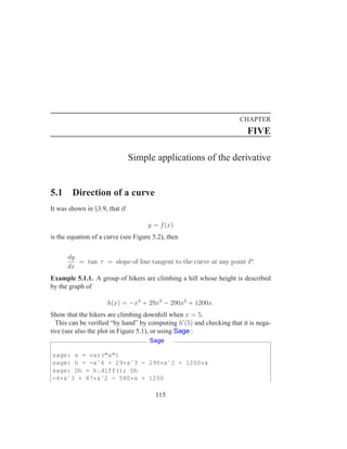 CHAPTER
                                                                        FIVE

                                Simple applications of the derivative


5.1     Direction of a curve
It was shown in §3.9, that if

                                     y = f (x)
is the equation of a curve (see Figure 5.2), then

      dy
         = tan τ = slope of line tangent to the curve at any point P.
      dx
Example 5.1.1. A group of hikers are climbing a hill whose height is described
by the graph of

                     h(x) = −x4 + 29x3 − 290x2 + 1200x.
Show that the hikers are climbing downhill when x = 5.
  This can be veriﬁed “by hand” by computing h′ (5) and checking that it is nega-
tive (see also the plot in Figure 5.1), or using Sage :
                                      Sage

sage: x = var("x")
sage: h = -xˆ4 + 29*xˆ3 - 290*xˆ2 + 1200*x
sage: Dh = h.diff(); Dh
-4*xˆ3 + 87*xˆ2 - 580*x + 1200

                                        115
 