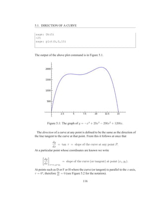 5.1. DIRECTION OF A CURVE

sage: Dh(5)
-25
sage: plot(h,0,15)



The output of the above plot command is in Figure 5.1.




          Figure 5.1: The graph of y = −x4 + 29x3 − 290x2 + 1200x.

  The direction of a curve at any point is deﬁned to be the same as the direction of
the line tangent to the curve at that point. From this it follows at once that
               dy
                   = tan τ = slope of the curve at any point P.
               dx
At a particular point whose coordinates are known we write

        dy
                          = slope of the curve (or tangent) at point (x1 , y1 ).
        dx   x=x1 ,y=y1

At points such as D or F or H where the curve (or tangent) is parallel to the x-axis,
                   dy
τ = 0o , therefore dx = 0 (see Figure 5.2 for the notation).

                                          116
 
