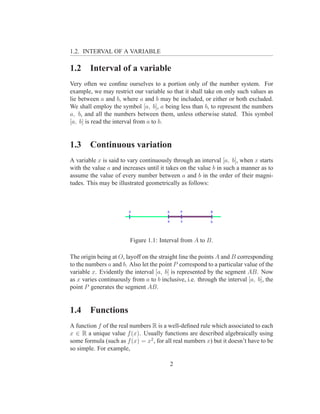 1.2. INTERVAL OF A VARIABLE

1.2     Interval of a variable
Very often we conﬁne ourselves to a portion only of the number system. For
example, we may restrict our variable so that it shall take on only such values as
lie between a and b, where a and b may be included, or either or both excluded.
We shall employ the symbol [a, b], a being less than b, to represent the numbers
a, b, and all the numbers between them, unless otherwise stated. This symbol
[a, b] is read the interval from a to b.


1.3     Continuous variation
A variable x is said to vary continuously through an interval [a, b], when x starts
with the value a and increases until it takes on the value b in such a manner as to
assume the value of every number between a and b in the order of their magni-
tudes. This may be illustrated geometrically as follows:




                         Figure 1.1: Interval from A to B.

The origin being at O, layoff on the straight line the points A and B corresponding
to the numbers a and b. Also let the point P correspond to a particular value of the
variable x. Evidently the interval [a, b] is represented by the segment AB. Now
as x varies continuously from a to b inclusive, i.e. through the interval [a, b], the
point P generates the segment AB.


1.4     Functions
A function f of the real numbers R is a well-deﬁned rule which associated to each
x ∈ R a unique value f (x). Usually functions are described algebraically using
some formula (such as f (x) = x2 , for all real numbers x) but it doesn’t have to be
so simple. For example,

                                         2
 