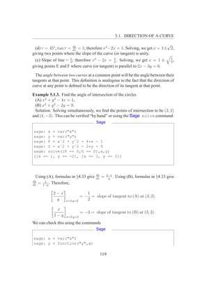 5.1. DIRECTION OF A CURVE

                        dy
                                                                            √
  (d) τ = 45o , tan τ = dx = 1; therefore x2 −2x = 1. Solving, we get x = 1± 2,
giving two points where the slope of the curve (or tangent) is unity.
  (e) Slope of line = 2 ; therefore x2 − 2x = 3 . Solving, we get x = 1 ±
                      3
                                              2                                       5
                                                                                      3
                                                                                        ,
giving points E and F where curve (or tangent) is parallel to 2x − 3y = 6.

  The angle between two curves at a common point will be the angle between their
tangents at that point. This deﬁnition is analogous to the fact that the direction of
curve at any point is deﬁned to be the direction of its tangent at that point.

Example 5.1.3. Find the angle of intersection of the circles
 (A) x2 + y 2 − 4x = 1,
 (B) x2 + y 2 − 2y = 9.
 Solution. Solving simultaneously, we ﬁnd the points of intersection to be (3, 2)
and (1, −2). This can be veriﬁed “by hand” or using the Sage solve command:
                                      Sage

sage: x = var("x")
sage: y = var("y")
sage: F = xˆ2 + yˆ2 - 4*x - 1
sage: G = xˆ2 + yˆ2 - 2*y - 9
sage: solve([F == 0,G == 0],x,y)
[[x == 1, y == -2], [x == 3, y == 2]]



                                      dy       2−x
  Using (A), formulas in §4.33 give   dx
                                           =    y
                                                   .   Using (B), formulas in §4.33 give
dy     x
dx
   = 1−y . Therefore,

            2−x                  1
                              = − = slope of tangent to (A) at (3, 2).
             y      x=3,y=2      2

             x
                              = −3 = slope of tangent to (B) at (3, 2).
            1−y     x=3,y=2

We can check this using the commands
                                      Sage

sage: x = var("x")
sage: y = function("y",x)

                                           119
 