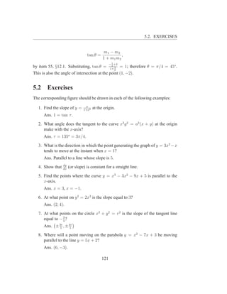 5.2. EXERCISES


                                            m1 − m2
                                 tan θ =              ,
                                            1 + m1 m2
                                                 − 1 +3
by item 55, §12.1. Substituting, tan θ = 1+ 3 = 1; therefore θ = π/4 = 45o .
                                               2
                                                 2
This is also the angle of intersection at the point (1, −2).


5.2     Exercises
The corresponding ﬁgure should be drawn in each of the following examples:
                                x
  1. Find the slope of y =     1+x2
                                      at the origin.
      Ans. 1 = tan τ .

  2. What angle does the tangent to the curve x2 y 2 = a3 (x + y) at the origin
     make with the x-axis?
      Ans. τ = 135o = 3π/4.

  3. What is the direction in which the point generating the graph of y = 3x2 −x
     tends to move at the instant when x = 1?
      Ans. Parallel to a line whose slope is 5.
                 dy
  4. Show that   dx
                      (or slope) is constant for a straight line.

  5. Find the points where the curve y = x3 − 3x2 − 9x + 5 is parallel to the
     x-axis.
      Ans. x = 3, x = −1.

  6. At what point on y 2 = 2x3 is the slope equal to 3?
      Ans. (2, 4).

  7. At what points on the circle x2 + y 2 = r2 is the slope of the tangent line
     equal to − 3 ?
                4
      Ans. ± 3r , ± 4r
             5      5

  8. Where will a point moving on the parabola y = x2 − 7x + 3 be moving
     parallel to the line y = 5x + 2?
      Ans. (6, −3).

                                           121
 