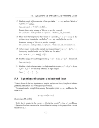 5.3. EQUATIONS OF TANGENT AND NORMAL LINES

 17. Find the angle of intersection of the parabola x2 = 4ay and the Witch of
                     3
     Agnesi, y = x28a 2 .
                   +4a

      Ans. arctan 3 = 71o 33′ = 1.249....
      For the interesting history of this curve, see for example
      http://en.wikipedia.org/wiki/Witch_of_Agnesi.

 18. Show that the tangents to the Folium of Descartes, x3 + y 3 = 3axy at the
     points where it meets the parabola y 2 = ax are parallel to the y-axis.
      For some history of this curve, see for example
      http://en.wikipedia.org/wiki/Folium_of_Descartes.

 19. At how many points will a particle moving on the curve y = x3 −2x2 +x−4
     be moving parallel to the x-axis? What are the points?
      Ans. Two; at (1, −4) and ( 3 , − 104 ).
                                 1
                                        27

 20. Find the angle at which the parabolas y = 3x2 −1 and y = 2x2 +3 intersect.
                   4
      Ans. arctan 97 .

 21. Find the relation between the coefﬁcients of the conics a1 x2 + b1 y 2 = 1 and
     a2 x2 + b2 y 2 = 1 when they intersect at right angles.
             1        1        1        1
      Ans.   a1
                  −   b1
                           =   b2
                                    −   b2
                                           .


5.3     Equations of tangent and normal lines
This section will discuss equations of tangent and normal lines, lengths of subtan-
gent and subnormal, and rectangular coordinates.
  The equation of a straight line passing through the point (x1 , y1 ) and having the
slope m is

                                               y − y1 = m(x − x1 )
(this is item 54, §12.1).

  If this line is tangent to the curve y = f (x) at the point P = (x1 , y1 ) (see Figure
5.5 to visualize how these can be situated in relationship to the graph of the curve),
then from §5.1,

                                                      123
 