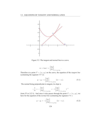 5.3. EQUATIONS OF TANGENT AND NORMAL LINES




               Figure 5.5: The tangent and normal line to a curve.


                                             dy
                         m = tan τ =                           .
                                             dx   x=x1 ,y=y1

Therefore at a point P = (x1 , y1 ) on the curve, the equation of the tangent line
(containing the segment T P ) is

                                   dy
                      y − y1 = (                      )(x − x1 ).             (5.1)
                                   dx    x=x1 ,y=y1

The normal being perpendicular to tangent, its slope is

                    1    dx                           dy
                −     =−                     = −(                       )−1
                    m    dy     x=x1 ,y=y1            dx   x=x1 ,y=y1

(item 55 in §12.1). And since it also passes through the point P = (x1 , y1 ), we
have for the equation of the normal line (containing the segment P N )

                                    dx
                     y − y1 = −(                       )(x − x1 ).            (5.2)
                                    dy    x=x1 ,y=y1


                                         124
 