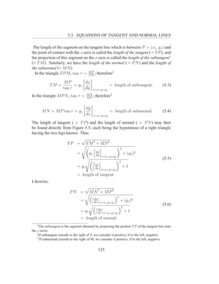 5.3. EQUATIONS OF TANGENT AND NORMAL LINES

 The length of the segment on the tangent line which is between P = (x1 , y1 ) and
the point of contact with the x-axis is called the length of the tangent ( = T P ), and
the projection of this segment on the x-axis is called the length of the subtangent1
(= T M ). Similarly, we have the length of the normal ( = P N ) and the length of
the subnormal (= M N ).
  In the triangle T P M , tan τ = MM ; therefore2
                                  T
                                     P


                      MP         dx
            TM =            = y1                              = length of subtangent.        (5.3)
                      tan τ      dy             x=x1 ,y=y1
                                        MN
In the triangle M P N , tan τ =         MP
                                           ;        therefore3

                                        dy
       M N = M P tan τ = y1                                      = length of subnormal.      (5.4)
                                        dx      x=x1 ,y=y1

The length of tangent ( = T P ) and the length of normal ( = P N ) may then
be found directly from Figure 5.5, each being the hypotenuse of a right triangle
having the two legs known. Thus
                                                2            2
                         TP =           T¯ + M P
                                         M    ¯
                                                                          2
                                                    dx
                                =          y1       dy
                                                                                  + (y1 )2
                                                         x=x1 ,y=y1
                                                                                             (5.5)
                                                                          2
                                                    dx
                                = y1                dy
                                                                              +1
                                                         x=x1 ,y=y1
                                = length of tangent.
Likewise,

                           PN =             ¯ 2  ¯ 2
                                           MN + MP
                                                                      2
                                                dy
                                    =           dx x=x1 ,y=y1
                                                                          + (y1 )2
                                                                                             (5.6)
                                                                              2
                                                     dy
                                    = y1             dx x=x1 ,y=y1
                                                                                  +1
                                    = length of normal.
   1
      The subtangent is the segment obtained by projecting the portion T P of the tangent line onto
the x-axis).
    2
      If subtangent extends to the right of T, we consider it positive; if to the left, negative.
    3
       If subnormal extends to the right of M, we consider it positive; if to the left, negative.


                                                     125
 