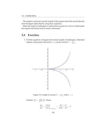 5.4. EXERCISES

  The student is advised to get the lengths of the tangent and of the normal directly
from the ﬁgure rather than by using these equations.
  When the length of subtangent or subnormal at a point on a curve is determined,
the tangent and normal may be easily constructed.


5.4     Exercises
   1. Find the equations of tangent and normal, lengths of subtangent, subnormal
                                                                    x3
      tangent, and normal at the point (a, a) on the cissoid y 2 = 2a−x .




                                                            x3
               Figure 5.6: Graph of cissoid y 2 =          2a−x
                                                                  with a = 1.

                  dy       3ax2 −x3
      Solution.   dx
                       =   y(2a−x)2
                                    .   Hence

                            dy1   dy                       3a3 − a3
                                =                     =              =2
                            dx1   dx        x=a,y=a       a(2a − a)2

                                                126
 