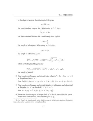 5.4. EXERCISES

       is the slope of tangent. Substituting in (5.1) gives

                                               y = 2x − a,

       the equation of the tangent line. Substituting in (5.2) gives

                                              2y + x = 3a,

       the equation of the normal line. Substituting in (5.3) gives

                                                a
                                        TM = ,
                                                2
       the length of subtangent. Substituting in (5.4) gives

                                               M N = 2a,
       the length of subnormal. Also

                                                                  a2        a√
                       PT =        (T M )2 + (M P )2 =               + a2 =    5,
                                                                  4         2
       which is the length of tangent, and
                                                              √               √
                      PN =         (M N )2 + (M P )2 =            4a2 + a2 = a 5,
       the length of normal.

   2. Find equations of tangent and normal to the ellipse x2 + 2y 2 − 2xy − x = 0
      at the points where x = 1.
       Ans. At (1, 0), 2y = x − 1, y + 2x = 2. At (1, 1), 2y = x + 1, y + 2x = 3.

   3. Find equations of tangent and normal, lengths of subtangent and subnormal
      at the point (x1 , y1 ) on the circle4 x2 + y 2 = r2 .
                                                                   2
       Ans. xl x + y1 y = r2 , x1 y − y1 x = 0, −x1 , − y11 .
                                                        x

   4. Show that the subtangent to the parabola y 2 = 4px is bisected at the vertex,
      and that the subnormal is constant and equal to 2p.
   4
    In Exs. 3 and 5 the student should notice that if we drop the subscripts in equations of tangents,
they reduce to the equations of the curves themselves.


                                                127
 