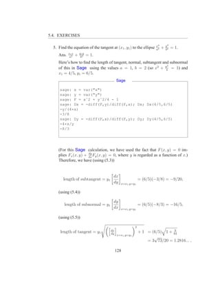 5.4. EXERCISES

                                                                     x2       y2
  5. Find the equation of the tangent at (x1 , y1 ) to the ellipse   a2
                                                                          +   b2
                                                                                   = 1.
            x1 x       y1 y
     Ans.    a2
                   +    b2
                              = 1.
     Here’s how to ﬁnd the length of tangent, normal, subtangent and subnormal
                                                                   2
     of this in Sage using the values a = 1, b = 2 (so x2 + y4 = 1) and
     x1 = 4/5, y1 = 6/5.
                                           Sage

      sage: x = var("x")
      sage: y = var("y")
      sage: F = xˆ2 + yˆ2/4 - 1
      sage: Dx = -diff(F,y)/diff(F,x); Dx; Dx(4/5,6/5)
      -y/(4*x)
      -3/8
      sage: Dy = -diff(F,x)/diff(F,y); Dy; Dy(4/5,6/5)
      -4*x/y
      -8/3




     (For this Sage calculation, we have used the fact that F (x, y) = 0 im-
                       dy
     plies Fx (x, y) + dx Fy (x, y) = 0, where y is regarded as a function of x.)
     Therefore, we have (using (5.3))


                                        dx
        length of subtangent = y1                           = (6/5)(−3/8) = −9/20,
                                        dy   x=x1 ,y=y1


     (using (5.4))

                                        dy
         length of subnormal = y1                           = (6/5)(−8/3) = −16/5,
                                        dx   x=x1 ,y=y1


     (using (5.5))

                                                        2
                                      dx                                     9
      length of tangent = y1          dy
                                                            + 1 = (6/5) 1 + 64
                                           x=x1 ,y=y1
                                                                   √
                                                                = 3 73/20 = 1.2816... ,

                                           128
 