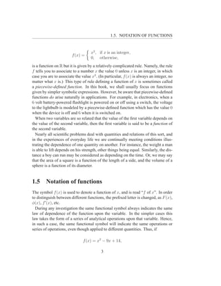 1.5. NOTATION OF FUNCTIONS


                                    x2 , if x is an integer,
                        f (x) =
                                    0, otherwise,
is a function on R but it is given by a relatively complicated rule. Namely, the rule
f tells you to associate to a number x the value 0 unless x is an integer, in which
case you are to associate the value x2 . (In particular, f (x) is always an integer, no
matter what x is.) This type of rule deﬁning a function of x is sometimes called
a piecewise-deﬁned function. In this book, we shall usually focus on functions
given by simpler symbolic expressions. However, be aware that piecewise-deﬁned
functions do arise naturally in applications. For example, in electronics, when a
6 volt battery-powered ﬂashlight is powered on or off using a switch, the voltage
to the lightbulb is modeled by a piecewise-deﬁned function which has the value 0
when the device is off and 6 when it is switched on.
  When two variables are so related that the value of the ﬁrst variable depends on
the value of the second variable, then the ﬁrst variable is said to be a function of
the second variable.
  Nearly all scientiﬁc problems deal with quantities and relations of this sort, and
in the experiences of everyday life we are continually meeting conditions illus-
trating the dependence of one quantity on another. For instance, the weight a man
is able to lift depends on his strength, other things being equal. Similarly, the dis-
tance a boy can run may be considered as depending on the time. Or, we may say
that the area of a square is a function of the length of a side, and the volume of a
sphere is a function of its diameter.


1.5     Notation of functions
The symbol f (x) is used to denote a function of x, and is read “f of x”. In order
to distinguish between different functions, the preﬁxed letter is changed, as F (x),
φ(x), f ′ (x), etc.
  During any investigation the same functional symbol always indicates the same
law of dependence of the function upon the variable. In the simpler cases this
law takes the form of a series of analytical operations upon that variable. Hence,
in such a case, the same functional symbol will indicate the same operations or
series of operations, even though applied to different quantities. Thus, if

                               f (x) = x2 − 9x + 14,

                                          3
 