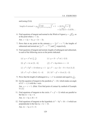 5.4. EXERCISES

    and (using (5.6))
                                                 2
                                 dy
     length of normal = y1       dx x=x1 ,y=y1
                                                     + 1 = (6/5) 1 + 64
                                                                      9
                                                            √
                                                         = 2 73/5 = 3.4176... .

                                                                                8a3
 6. Find equations of tangent and normal to the Witch of Agnesi y =           4a2 +x2
                                                                                        as
    at the point where x = 2a.
    Ans. x + 2y = 4a, y = 2x − 3a.
                                                       a    x      x
 7. Prove that at any point on the catenary y =        2
                                                         (e a + e− a ) the   lengths of
                                  2x     2x           y2
    subnormal and normal are a (e a − e− a ) and
                              4                       a
                                                          respectively.
 8. Find equations of tangent and normal, lengths of subtangent and subnormal,
    to each of the following curves at the points indicated:

                      1 1
      (a) y = x3 at ( 2 , 8 )              (e) y = 9 − x2 at (−3, 0)

      (b) y 2 = 4x at (9, −6)              (f ) x2 = 6y where x = −6

      (c) x2 + 5y 2 = 14 where y = 1 (g) x2 − xy + 2x − 9 = 0 at (3, 2)

      (d) x2 + y 2 = 25at(−3, −4)          (h) 2x2 − y 2 = 14 at (3, −2)
                                                                                    1
 9. Prove that the length of subtangent to y = ax is constant and equal to        log a
                                                                                        .

10. Get the equation of tangent to the parabola y 2 = 20x which makes an angle
    of 45o = π/4 with the x-axis.
    Ans. y = x + 5. (Hint: First ﬁnd point of contact by method of Example
    5.1.2.)
11. Find equations of tangents to the circle x2 + y 2 = 52 which are parallel to
    the line 2x + 3y = 6.
    Ans. 2x + 3y ± 26 = 0
12. Find equations of tangents to the hyperbola 4x2 − 9y 2 + 36 = 0 which are
    perpendicular to the line 2y + 5x = 10.
    Ans. 2x − 5y ± 8 = 0.

                                     129
 