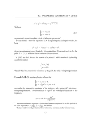 5.5. PARAMETRIC EQUATIONS OF A CURVE


                                                        √
                              x2 + y 2 = r2 or y =          r 2 − x2 .
We have

                                          x = r cos t
                                                                                             (5.9)
                                          y = r sin t
as parametric equations of the circle, t being the parameter5 .
  If we eliminate t between equations (5.9) by squaring and adding the results, we
have

                            x2 + y 2 = r2 (cos2 t + sin2 t) = r2 ,
the rectangular equation of the circle. It is evident that if t varies from 0 to 2π, the
point P = (x, y) will describe a complete circumference.

 In §5.13 we shall discuss the motion of a point P , which motion is deﬁned by
equations such as

                                           x = f (t),
                                           y = g(t)
We call these the parametric equations of the path, the time t being the parameter.


Example 5.5.2. Newtonian physics tells us that

                                  x = v0 cos α · t,
                                        1
                                  y = − 2 gt2 + v0 sin α · t
are really the parametric equations of the trajectory of a projectile6 , the time t
being the parameter. The elimination of t gives the rectangular equation of the
trajectory

                                                 gx2
                                 y = x tan α − 2         .
                                              2v0 cos2 α
   5
      Parameterizations are not unique. Another set of parametric equations of the ﬁrst quadrant of
                             √
                               2t
the circle is given by x = √1+t2 , y = √1−t 2 , for example.
                                         1+t
    6
      Subject to (downward) gravitational force but no wind resistance or other external forces.


                                               131
 
