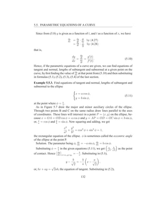 5.5. PARAMETRIC EQUATIONS OF A CURVE

  Since from (5.8) y is given as a function of t, and t as a function of x, we have
                                dy       dy       dt
                                dx
                                     =   dt
                                              ·   dx
                                                        by (4.27)
                                         dy        1
                                     =   dt
                                              ·   dx    by (4.28)
                                                  dt

that is,
                                              dy
                                     dy       dt        g ′ (t)
                                        =     dx
                                                    =           .               (5.10)
                                     dx       dt
                                                        f ′ (t)
Hence, if the parametric equations of a curve are given, we can ﬁnd equations of
tangent and normal, lengths of subtangent and subnormal at a given point on the
                                     dy
curve, by ﬁrst ﬁnding the value of dx at that point from (5.10) and then substituting
in formulas (5.1), (5.2), (5.3), (5.4) of the last section.
Example 5.5.3. Find equations of tangent and normal, lengths of subtangent and
subnormal to the ellipse

                                       x = a cos φ,
                                                                                (5.11)
                                       y = b sin φ,
at the point where φ = π .
                        4
  As in Figure 5.7 draw the major and minor auxiliary circles of the ellipse.
Through two points B and C on the same radius draw lines parallel to the axes
of coordinates. These lines will intersect in a point P = (x, y) on the ellipse, be-
cause x = OA = OB cos φ = a cos φ and y = AP = OD = OC sin φ = b sin φ,
or, x = cos φ and y = sin φ. Now squaring and adding, we get
    a              b

                           x2 y 2
                             2
                               + 2 = cos2 φ + sin2 φ = 1,
                           a    b
the rectangular equation of the ellipse. φ is sometimes called the eccentric angle
of the ellipse at the point P.
                                     dx             dy
  Solution. The parameter being φ, dφ = −a sin φ, dφ = b cos φ.
                       π                                            a b
  Substituting φ =     4
                          in the given equations (5.11), we get √2 , √2    as the point
                       dy                 b
of contact. Hence      dx x=x1 ,y=y1
                                     = − a . Substituting in (5.1),

                                 b   b                     a
                              y−√ =−                    x− √        ,
                                  2  a                       2
                √
or, bx + ay =       2ab, the equation of tangent. Substituting in (5.2),

                                                  132
 