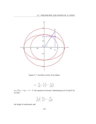5.5. PARAMETRIC EQUATIONS OF A CURVE




                    Figure 5.7: Auxiliary circles of an ellipse.



                               b  a               a
                            y−√ =              x− √     ,
                                2 b                 2
   √
or, 2(ax − by) = a2 − b2 , the equation of normal. Substituting in (5.3) and (5.4),
we ﬁnd

                                b        b      b2
                               √     −       =− √ ,
                                 2       a     a 2

the length of subnormal, and

                                         133
 