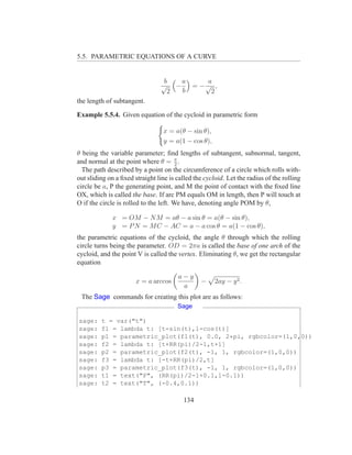 5.5. PARAMETRIC EQUATIONS OF A CURVE


                                  b  a    a
                                 √ −   = −√ ,
                                   2 b     2
the length of subtangent.

Example 5.5.4. Given equation of the cycloid in parametric form

                                  x = a(θ − sin θ),
                                  y = a(1 − cos θ),
θ being the variable parameter; ﬁnd lengths of subtangent, subnormal, tangent,
and normal at the point where θ = π .   2
  The path described by a point on the circumference of a circle which rolls with-
out sliding on a ﬁxed straight line is called the cycloid. Let the radius of the rolling
circle be a, P the generating point, and M the point of contact with the ﬁxed line
OX, which is called the base. If arc PM equals OM in length, then P will touch at
O if the circle is rolled to the left. We have, denoting angle POM by θ,

             x = OM − N M = aθ − a sin θ = a(θ − sin θ),
             y = P N = M C − AC = a − a cos θ = a(1 − cos θ),
the parametric equations of the cycloid, the angle θ through which the rolling
circle turns being the parameter. OD = 2πa is called the base of one arch of the
cycloid, and the point V is called the vertex. Eliminating θ, we get the rectangular
equation

                                       a−y
                       x = a arccos             −     2ay − y 2 .
                                        a
 The Sage commands for creating this plot are as follows:
                                       Sage

sage:    t = var("t")
sage:    f1 = lambda t: [t-sin(t),1-cos(t)]
sage:    p1 = parametric_plot(f1(t), 0.0, 2*pi, rgbcolor=(1,0,0))
sage:    f2 = lambda t: [t+RR(pi)/2-1,t+1]
sage:    p2 = parametric_plot(f2(t), -1, 1, rgbcolor=(1,0,0))
sage:    f3 = lambda t: [-t+RR(pi)/2,t]
sage:    p3 = parametric_plot(f3(t), -1, 1, rgbcolor=(1,0,0))
sage:    t1 = text("P", (RR(pi)/2-1+0.1,1-0.1))
sage:    t2 = text("T", (-0.4,0.1))

                                         134
 