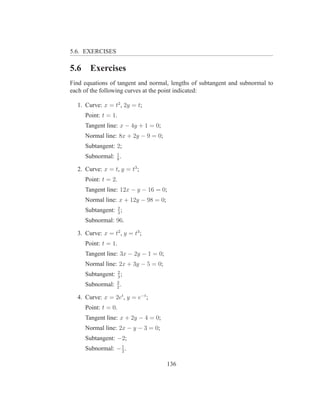 5.6. EXERCISES

5.6     Exercises
Find equations of tangent and normal, lengths of subtangent and subnormal to
each of the following curves at the point indicated:

  1. Curve: x = t2 , 2y = t;
      Point: t = 1.
      Tangent line: x − 4y + 1 = 0;
      Normal line: 8x + 2y − 9 = 0;
      Subtangent: 2;
      Subnormal: 1 .
                 8

  2. Curve: x = t, y = t3 ;
      Point: t = 2.
      Tangent line: 12x − y − 16 = 0;
      Normal line: x + 12y − 98 = 0;
      Subtangent: 2 ;
                  3
      Subnormal: 96.

  3. Curve: x = t2 , y = t3 ;
      Point: t = 1.
      Tangent line: 3x − 2y − 1 = 0;
      Normal line: 2x + 3y − 5 = 0;
      Subtangent: 2 ;
                  3
      Subnormal: 3 .
                 2

  4. Curve: x = 2et , y = e−t ;
      Point: t = 0.
      Tangent line: x + 2y − 4 = 0;
      Normal line: 2x − y − 3 = 0;
      Subtangent: −2;
      Subnormal: − 1 .
                   2


                                       136
 
