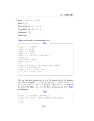 5.6. EXERCISES

5. Curve: x = sin t, y = cos 2t;
   Point: t = π .
              6
   Tangent line: 2y + 4x − 3 = 0;
   Normal line: 4y − 2x − 1 = 0;
   Subtangent: − 1 ;
                 4
   Subnormal: −1.

   Sage can help with the computations here:
                                    Sage

   sage: t = var("t")
   sage: x = sin(t)
   sage: y = cos(2*t)
   sage: t0 = pi/6
   sage: y_x = diff(y,t)/diff(x,t)
   sage: y_x
   -2*sin(2*t)/cos(t)
   sage: y_x(t0)
   -2
   sage: m = y_x(t0); x0 = x(t0); y0 = y(t0)
   sage: X,Y = var("X,Y")
   sage: Y - y0 == m*(X - x0)
   Y - 1/2 == -2*(X - 1/2)




   The last line is the point-slope form of the tangent line of the paramet-
   ric curve at that point t0 = π/6 (so, (x0 , y0 ) = (sin(t0 ), cos(2t0 )) =
   (1/2, 1/2)). We use X and Y in place of x and y so as to not over-ride
   the entries that Sage has stored for them. Continuing the above Sage
   computations:
                                    Sage

   sage: x_y = diff(x,t)/diff(y,t)
   sage: len_subtan = y(t0)*x_y(t0); len_subtan
   -1/4
   sage:

                                    137
 