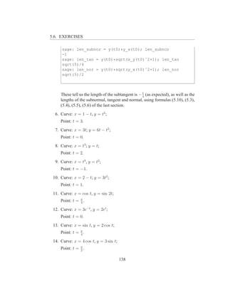 5.6. EXERCISES

      sage: len_subnor = y(t0)*y_x(t0); len_subnor
      -1
      sage: len_tan = y(t0)*sqrt(x_y(t0)ˆ2+1); len_tan
      sqrt(5)/4
      sage: len_nor = y(t0)*sqrt(y_x(t0)ˆ2+1); len_nor
      sqrt(5)/2



     These tell us the length of the subtangent is − 1 (as expected), as well as the
                                                     4
     lengths of the subnormal, tangent and normal, using formulas (5.10), (5.3),
     (5.4), (5.5), (5.6) of the last section.
  6. Curve: x = 1 − t, y = t2 ;
     Point: t = 3.
  7. Curve: x = 3t; y = 6t − t2 ;
     Point: t = 0.
  8. Curve: x = t3 ; y = t;
     Point: t = 2.
  9. Curve: x = t3 , y = t2 ;
     Point: t = −1.
 10. Curve: x = 2 − t; y = 3t2 ;
     Point: t = 1.
 11. Curve: x = cos t, y = sin 2t;
     Point: t = π .
                3

 12. Curve: x = 3e−t , y = 2et ;
     Point: t = 0.
 13. Curve: x = sin t, y = 2 cos t;
     Point: t = π .
                4

 14. Curve: x = 4 cos t, y = 3 sin t;
     Point: t = π .
                2


                                        138
 