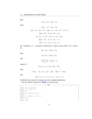 1.5. NOTATION OF FUNCTIONS

then
                              f (y) = y 2 − 9y + 14.
Also
                              f (a) = a2 − 9a + 14,
              f (b + 1) = (b + 1)2 − 9(b + 1) + 14 = b2 − 7b + 6,
                          f (0) = 02 − 9 · 0 + 14 = 14,
                      f (−1) = (−1)2 − 9(−1) + 14 = 24,
                         f (3) = 32 − 9 · 3 + 14 = −4,
                          f (7) = 72 − 9 · 7 + 14 = 0,
etc. Similarly, φ(x, y) denotes a function of x and y, and is read “φ of x and y”.
If
                             φ(x, y) = sin(x + y),
then
                                φ(a, b) = sin(a + b),
and
                                  π          π
                             φ      , 0 = sin = 1.
                                  2          2
Again, if
                         F (x, y, z) = 2x + 3y − 12z,
then
                 F (m, −m, m) = 2m − 3m − 12m = −13m.
and
                     F (3, 2, 1) = 2 · 3 + 3 · 2 − 12 · 1 = 0.
Evidently this system of notation may be extended indeﬁnitely.
 You can deﬁne a function in Sage in several ways:
                                       Sage

sage: x,y = var("x,y")
sage: f = log(sqrt(x))
sage: f(4)
log(4)/2
sage: f(4).simplify_log()
log(2)
sage: f = lambda x: (xˆ2+1)/2
sage: f(x)
(xˆ2 + 1)/2
sage: f(1)


                                         4
 