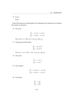 5.6. EXERCISES

 15. Curve:
      Point:

  In the following curves ﬁnd lengths of (a) subtangent, (b) subnormal, (c) tangent,
(d) normal, at any point:

 16. The curve

                                  x = a(cos t + t sin t),
                                  y = a(sin t − t cos t).
                                             y               y
      Ans. (a) y cot t, (b) y tan t, (c)   sin t
                                                 ,   (d)   cos t
                                                                 .

 17. The hypocycloid (astroid)

                                      x = 4a cos3 t,
                                      y = 4a sin3 t.
                                                   y               y
      Ans. (a) −y cot t, (b) −y tan t, (c)       sin t
                                                       ,   (d)   cos t
                                                                       .

 18. The circle

                                       x = r cos t,
                                       y = r sin t.

 19. The cardioid

                                 x = a(2 cos t − cos 2t),
                                 y = a(2 sin t − sin 2t).


 20. The folium

                                                       3t
                                           x=        1+t3
                                                      3t2
                                           y=        1+t3
                                                          .


                                           139
 