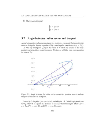 5.7. ANGLE BETWEEN RADIUS VECTOR AND TANGENT

 21. The hyperbolic spiral

                                       x = a cos t
                                           t
                                           a
                                       y = t sin t



5.7     Angle between radius vector and tangent
Angle between the radius vector drawn to a point on a curve and the tangent to the
curve at that point. Let the equation of the curve in polar coordinates be ρ = f (θ).
  Let P be any ﬁxed point (ρ, θ) on the curve. If θ, which we assume as the inde-
pendent variable, takes on an increment ∆θ, then ρ will take on a corresponding
increment ∆ρ.




Figure 5.9: Angle between the radius vector drawn to a point on a curve and the
tangent to the curve at that point.

  Denote by Q the point (ρ+∆ρ, θ+∆θ), as in Figure 5.9, Draw PR perpendicular
to OQ where R is a point at a distance of ρ cos ∆θ from the origin. Then OQ =
ρ + ∆ρ, P R = ρ sin ∆θ, and OR = ρ cos ∆θ. Also,

                                        140
 