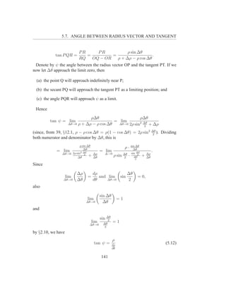 5.7. ANGLE BETWEEN RADIUS VECTOR AND TANGENT


                           PR     PR           ρ sin ∆θ
            tan P QR =        =         =                   .
                           RQ   OQ − OR   ρ + ∆ρ − ρ cos ∆θ
 Denote by ψ the angle between the radius vector OP and the tangent PT. If we
now let ∆θ approach the limit zero, then

  (a) the point Q will approach indeﬁnitely near P;

 (b) the secant PQ will approach the tangent PT as a limiting position; and

  (c) the angle PQR will approach ψ as a limit.

 Hence

                                ρ∆θ                       ρ∆θ
         tan ψ = lim                        = lim         2 ∆θ
                     ∆θ→0 ρ + ∆ρ − ρ cos ∆θ   ∆θ→0 2ρ sin      + ∆ρ
                                                            2

(since, from 39, §12.1, ρ − ρ cos ∆θ = ρ(1 − cos ∆θ) = 2ρ sin2                       ∆θ
                                                                                     2
                                                                                        ).   Dividing
both numerator and denominator by ∆θ, this is
                            ρ sin ∆θ                              sin ∆θ
                               ∆θ
                                                             ρ·     ∆θ
             =    lim       2 ∆θ
                                          = lim                                      .
                 ∆θ→0 2ρ sin 2              ∆→0                   sin ∆θ
                          ∆θ
                                   + ∆ρ
                                     ∆θ
                                                    ρ sin ∆θ ·
                                                          2         ∆θ
                                                                       2
                                                                           +    ∆ρ
                                                                                ∆θ
                                                                     2

Since

                          ∆ρ        dρ             ∆θ
                    lim         =      and lim sin                       = 0,
                 ∆θ→0     ∆θ        dθ     ∆θ→0    2
also

                                          sin ∆θ
                                lim                     =1
                                ∆θ→0        ∆θ
and

                                          sin ∆θ
                                              2
                                    lim    ∆θ
                                                   =1
                                  ∆θ→0
                                           2

by §2.10, we have
                                                   ρ
                                      tan ψ =      dρ
                                                                                               (5.12)
                                                   dθ


                                          141
 