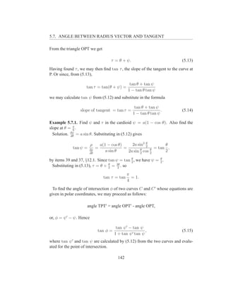 5.7. ANGLE BETWEEN RADIUS VECTOR AND TANGENT

From the triangle OPT we get

                                       τ = θ + ψ.                         (5.13)
Having found τ , we may then ﬁnd tan τ , the slope of the tangent to the curve at
P. Or since, from (5.13),

                                                 tan θ + tan ψ
                    tan τ = tan(θ + ψ) =
                                                1 − tan θ tan ψ
we may calculate tan ψ from (5.12) and substitute in the formula

                                                     tan θ + tan ψ
                 slope of tangent = tan τ =                         .     (5.14)
                                                    1 − tan θ tan ψ

Example 5.7.1. Find ψ and τ in the cardioid ψ = a(1 − cos θ). Also ﬁnd the
slope at θ = π .
             6
  Solution. dψ = a sin θ. Substituting in (5.12) gives
            dθ


                         ρ       a(1 − cos θ)     2a sin2 2
                                                          θ
                                                                    θ
             tan ψ =   dρ
                             =                =        θ     θ
                                                               = tan ,
                       dθ
                                    a sin θ     2a sin 2 cos 2      2
                                             θ               θ
by items 39 and 37, §12.1. Since tan ψ = tan 2 , we have ψ = 2 .
 Substituting in (5.13), τ = θ + 2 = 3θ . so
                                 θ
                                      2

                                                π
                                  tan τ = tan     = 1.
                                                4
  To ﬁnd the angle of intersection φ of two curves C and C ′ whose equations are
given in polar coordinates, we may proceed as follows:

                     angle TPT′ = angle OPT′ - angle OPT,

or, φ = ψ ′ − ψ. Hence

                                         tan ψ ′ − tan ψ
                             tan φ =                      ,               (5.15)
                                        1 + tan ψ ′ tan ψ
where tan ψ ′ and tan ψ are calculated by (5.12) from the two curves and evalu-
ated for the point of intersection.

                                          142
 