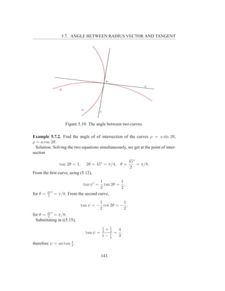 5.7. ANGLE BETWEEN RADIUS VECTOR AND TANGENT




                      Figure 5.10: The angle between two curves.

Example 5.7.2. Find the angle of of intersection of the curves ρ = a sin 2θ,
ρ = a cos 2θ.
  Solution. Solving the two equations simultaneously, we get at the point of inter-
section
                                                          45 o
                   tan 2θ = 1,     2θ = 45o = π/4, θ =         = π/8.
                                                          2
From the ﬁrst curve, using (5.12),
                                         1         1
                                  tan ψ ′ =tan 2θ = ,
                                         2         2
          45 o
for θ =    2
                 = π/8. From the second curve,
                                          1          1
                                 tan ψ = − cot 2θ = − ,
                                          2          2
            o
for θ = 45 = π/8.
         2
  Substituting in ((5.15),
                                              1
                                            +12
                                              2  4
                                   tan ψ =    1 = .
                                           1− 4  3
                     4
therefore ψ = arctan 3 .

                                              143
 