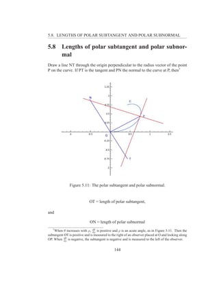 5.8. LENGTHS OF POLAR SUBTANGENT AND POLAR SUBNORMAL

5.8      Lengths of polar subtangent and polar subnor-
         mal
Draw a line NT through the origin perpendicular to the radius vector of the point
P on the curve. If PT is the tangent and PN the normal to the curve at P, then7




               Figure 5.11: The polar subtangent and polar subnormal.


                             OT = length of polar subtangent,

and

                             ON = length of polar subnormal
   7                            dθ
    When θ increases with ρ, dρ is positive and ρ is an acute angle, as in Figure 5.11. Then the
subtangent OT is positive and is measured to the right of an observer placed at O and looking along
          dθ
OP. When dρ is negative, the subtangent is negative and is measured to the left of the observer.


                                               144
 