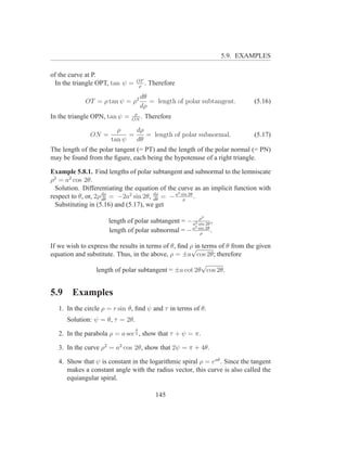 5.9. EXAMPLES

of the curve at P.
                                 OT
 In the triangle OPT, tan ψ =     ρ
                                    .   Therefore

                                     dθ
             OT = ρ tan ψ = ρ2          = length of polar subtangent.       (5.16)
                                     dρ
                                ρ
In the triangle OPN, tan ψ =   ON
                                  .   Therefore

                        ρ     dρ
               ON =         =    = length of polar subnormal.               (5.17)
                      tan ψ   dθ
The length of the polar tangent (= PT) and the length of the polar normal (= PN)
may be found from the ﬁgure, each being the hypotenuse of a right triangle.

Example 5.8.1. Find lengths of polar subtangent and subnormal to the lemniscate
ρ2 = a2 cos 2θ.
  Solution. Differentiating the equation of the curve as an implicit function with
                                                2
respect to θ, or, 2ρ dρ = −2a2 sin 2θ, dρ = − a sin 2θ .
                     dθ                dθ         ρ
  Substituting in (5.16) and (5.17), we get
                                                        ρ  3
                      length of polar subtangent = − a2 sin 2θ ,
                                                      2
                      length of polar subnormal = − a sin 2θ .
                                                         ρ

If we wish to express the results in terms of θ, ﬁnd ρ in terms of θ from the given
                                                     √
equation and substitute. Thus, in the above, ρ = ±a cos 2θ; therefore
                                                          √
                 length of polar subtangent = ±a cot 2θ cos 2θ.


5.9     Examples
   1. In the circle ρ = r sin θ, ﬁnd ψ and τ in terms of θ.
      Solution: ψ = θ, τ = 2θ.
                                 θ
   2. In the parabola ρ = a sec 2 , show that τ + ψ = π.

   3. In the curve ρ2 = a2 cos 2θ, show that 2ψ = π + 4θ.

   4. Show that ψ is constant in the logarithmic spiral ρ = eaθ . Since the tangent
      makes a constant angle with the radius vector, this curve is also called the
      equiangular spiral.

                                          145
 