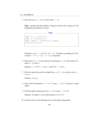 5.9. EXAMPLES

  5. Given the curve ρ = a sin3 3 , prove that τ = 4ψ.
                                θ




     Sage can help with this problem. Using (5.12) but with t in place of θ for
     typographical simplicity, we have

                                       Sage

      sage: a,t = var("a,t")
      sage: r = a*sin(t/3)ˆ3
      sage: tanpsi = r/diff(r,t); tanpsi
      sin(t/3)/cos(t/3)




     Therefore, tan(ψ) = tan(θ/3), so θ = 3ψ. Therefore, according to (5.13),
     we have τ = θ + ψ = 3ψ + ψ = 4ψ, as expected.

  6. Show that tan ψ = θ in the spiral of Archimedes ρ = aθ. Find values of ψ
     when θ = 2π and 4π.

     Solution: ψ = 80o 57′ = 1.4128... and 85o 27′ = 1.4913....

  7. Find the angle between the straight line ρ cos θ = 2a and the circle ρ =
     5a sin θ.
                      3
     Solution: arctan 4 .

                                            θ                    θ
  8. Show that the parabolas ρ = a sec2     2
                                                and ρ = b csc2   2
                                                                     intersect at right
     angles.

  9. Find the angle of intersection of ρ = a sin θ and ρ = a sin 2θ.
                                                          √
     Solution: At origin 0o ; at two other points arctan 3 3.

 10. Find the slopes of the following curves at the points designated:

                                      146
 