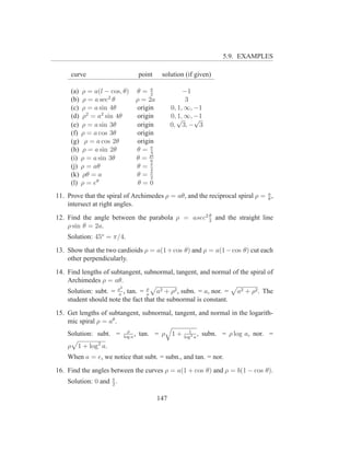 5.9. EXAMPLES

     curve                              point     solution (if given)

     (a) ρ = a(l − cos, θ)              θ=π  2
                                                            −1
     (b) ρ = a sec2 θ                   ρ = 2a               3
     (c) ρ = a sin 4θ                   origin         0, 1, ∞, −1
     (d) ρ2 = a2 sin 4θ                 origin         0, √ ∞, −1
                                                          1,    √
     (e) ρ = a sin 3θ                   origin         0, 3, − 3
     (f) ρ = a cos 3θ                   origin
     (g) ρ = a cos 2θ                   origin
     (h) ρ = a sin 2θ                   θ=π  4
     (i) ρ = a sin 3θ                   θ = pi
                                             6
     (j) ρ = aθ                         θ=π  2
     (k) ρθ = a                         θ=π  2
     (l) ρ = eθ                          θ=0
11. Prove that the spiral of Archimedes ρ = aθ, and the reciprocal spiral ρ = a ,
                                                                              θ
    intersect at right angles.
                                                  θ
12. Find the angle between the parabola ρ = asec2 2 and the straight line
    ρ sin θ = 2a.
    Solution: 45o = π/4.
13. Show that the two cardioids ρ = a(1 + cos θ) and ρ = a(1 − cos θ) cut each
    other perpendicularly.
14. Find lengths of subtangent, subnormal, tangent, and normal of the spiral of
    Archimedes ρ = aθ.
                          2       ρ
    Solution: subt. = ρa , tan. = a a2 + ρ2 , subn. = a, nor. =                  a2 + ρ2 . The
    student should note the fact that the subnormal is constant.
15. Get lengths of subtangent, subnormal, tangent, and normal in the logarith-
    mic spiral ρ = aθ .
                                ρ                            1
    Solution: subt. =         log a
                                    ,   tan. = ρ 1 +       log2 a
                                                                  ,   subn. = ρ log a, nor. =
    ρ   1 + log2 a.
    When a = e, we notice that subt. = subn., and tan. = nor.
16. Find the angles between the curves ρ = a(1 + cos θ) and ρ = b(1 − cos θ).
    Solution: 0 and π .
                    2


                                                 147
 