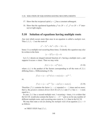 5.10. SOLUTION OF EQUATIONS HAVING MULTIPLE ROOTS

                                            a
  17. Show that the reciprocal spiral ρ =   θ
                                                has a constant subtangent.

  18. Show that the equilateral hyperbolas ρ2 sin 2θ = a2 , ρ2 cos 2θ = b2 inter-
      sect at right angles.


5.10        Solution of equations having multiple roots
Any root which occurs more than once in an equation is called a multiple root.
Thus 3, 3, 3, −2 are the roots of

                         x4 − 7x3 + 9x2 + 27x − 54 = 0;
hence 3 is a multiple root occurring three times. Evidently this equation may also
be written in the form
                              (x − 3)3 (x + 2) = 0.
  Let f (x) denote an integral rational function of x having a multiple root a, and
suppose it occurs m times. Then we may write

                              f (x) = (x − a)m φ(x),                         (5.18)
where φ(x) is the product of the factors corresponding to all the roots of f (x)
differing from a. Differentiating (5.18),

                   f ′ (x) = (x − a)m φ′ (x) + mφ(x)(x − a)m−1 ,
or,

                   f ′ (x) = (x − a)m−1 [(x − a)φ′ (x) + mφ(x)].             (5.19)
Therefore f ′ (x) contains the factor (x − a) repeated m − 1 times and no more;
that is, the greatest common divisor (G.C.D.) of f (x) and f ′ (x) has m − 1 roots
equal to a.
  In case f (x) has a second multiple root β occurring r times, it is evident that
the G.C.D. would also contain the factor (x − β)r−1 and so on for any number of
different multiple roots, each occurring once more in f (x) than in the G.C.D.
  We may then state a rule for ﬁnding the multiple roots of an equation f (x) = 0
as follows:

      • FIRST STEP. Find f ′ (x).

                                       148
 