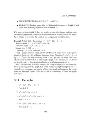 5.11. EXAMPLES

   • SECOND STEP. Find the G.C.D.of f (x) and f ′ (x).

   • THIRD STEP. Find the roots of the G.C.D.Each different root of the G.C.D.will
     occur once more in f (x) than it does in the G.C.D.

If it turns out that the G.C.D.does not involve x, then f (x) has no multiple roots
and the above process is of no assistance in the solution of the equation, but it may
be of interest to know that the equation has no equal, i.e. multiple, roots.

Example 5.10.1. Solve the equation x3 − 8x2 + 13x − 6 = 0.
  Solution. Place f (x) = x3 − 8x2 + 13x − 6.
  First step. f ′ (x) = 3x2 − 16x + 13.
  Second step. G.C.D. = x − 1.
  Third step. x − 1 = 0, therefore x = 1.
  Since 1 occurs once as a root in the G.C.D.,it will occur twice in the given
equation; that is, (x − 1)2 will occur there as a factor. Dividing x3 − 8x2 + 13x − 6
by (x − 1)2 gives the only remaining factor (x − 6), yielding the root 6. The roots
of our equation are then 1, 1, 6. Drawing the graph of the function, we see that at
the double root x = 1 the graph touches the x-axis but does not cross it.
  Note: Since the ﬁrst derivative vanishes for every multiple root, it follows that
the x-axis is tangent to the graph at all points corresponding to multiple roots. If a
multiple root occurs an even number of times, the graph will not cross the x-axis
at such a point (see Figure 5.12); if it occurs an odd number of times, the graph
will cross.


5.11      Examples
   1. x3 − 7x2 + 16x − 12 = 0.
      Ans. 2, 2, 3.

   2. x4 − 6x2 − 8x − 3 = 0.

   3. x4 − 7x3 + 9x2 + 27x − 64 = 0.
      Ans. 3, 3, 3, −2.

   4. x4 − 5x3 − 9x2 + 81x − 108 = 0.
      Ans. 3, 3, 3, −4.

                                         149
 