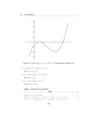 5.11. EXAMPLES




   Figure 5.12: plot of f (x) = (x − 1)2 (x − 6) illustrating a multiple root.

  5. x4 + 6x3 + x2 − 24x + 16 = 0.
    Ans. 1, 1, −4, −4.

  6. x4 − 9x3 + 23x2 − 3x − 36 = 0.
    Ans. 3, 3, −1, 4.

  7. x4 − 6x3 + 10x2 − 8 = 0.
                   √
     Ans. 2, 2, 1 ± 3.

    Sage can help with this problem.
                                       Sage

     sage: x = var("x")
     sage: solve(xˆ4 - 6*xˆ3 + 10*xˆ2 - 8 == 0,x)
     [x == 1 - sqrt(3), x == sqrt(3) + 1, x == 2]

                                      150
 