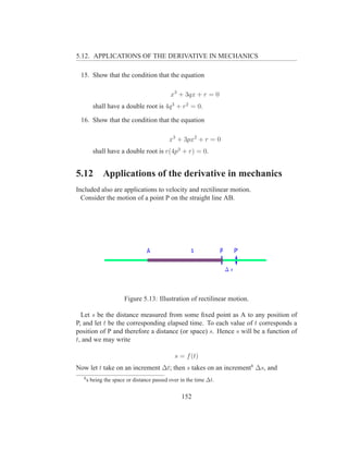 5.12. APPLICATIONS OF THE DERIVATIVE IN MECHANICS

 15. Show that the condition that the equation

                                           x3 + 3qx + r = 0
        shall have a double root is 4q 3 + r2 = 0.

 16. Show that the condition that the equation

                                          x3 + 3px2 + r = 0
        shall have a double root is r(4p3 + r) = 0.


5.12         Applications of the derivative in mechanics
Included also are applications to velocity and rectilinear motion.
  Consider the motion of a point P on the straight line AB.




                      Figure 5.13: Illustration of rectilinear motion.

  Let s be the distance measured from some ﬁxed point as A to any position of
P, and let t be the corresponding elapsed time. To each value of t corresponds a
position of P and therefore a distance (or space) s. Hence s will be a function of
t, and we may write

                                             s = f (t)
Now let t take on an increment ∆t; then s takes on an increment8 ∆s, and
  8
      s being the space or distance passed over in the time ∆t.


                                                152
 