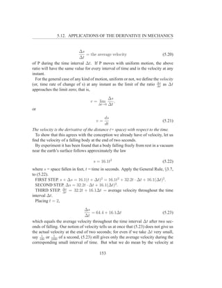 5.12. APPLICATIONS OF THE DERIVATIVE IN MECHANICS


                            ∆s
                                = the average velocity                        (5.20)
                            ∆t
of P during the time interval ∆t. If P moves with uniform motion, the above
ratio will have the same value for every interval of time and is the velocity at any
instant.
  For the general case of any kind of motion, uniform or not, we deﬁne the velocity
(or, time rate of change of s) at any instant as the limit of the ratio ∆s as ∆t
                                                                          ∆t
approaches the limit zero; that is,

                                            ∆s
                                   v = lim     ,
                                       ∆t→0 ∆t
or

                                            ds
                                      v=                                       (5.21)
                                            dt
The velocity is the derivative of the distance (= space) with respect to the time.
 To show that this agrees with the conception we already have of velocity, let us
ﬁnd the velocity of a falling body at the end of two seconds.
 By experiment it has been found that a body falling freely from rest in a vacuum
near the earth’s surface follows approximately the law

                                    s = 16.1t2                                (5.22)
where s = space fallen in feet, t = time in seconds. Apply the General Rule, §3.7,
to (5.22).
  FIRST STEP. s + ∆s = 16.1(t + ∆t)2 = 16.1t2 + 32.2t · ∆t + 16.1(∆t)2 .
  SECOND STEP. ∆s = 32.2t · ∆t + 16.1(∆t)2 .
  THIRD STEP. ∆s = 32.2t + 16.1∆t = average velocity throughout the time
                 ∆t
interval ∆t.
  Placing t = 2,

                               ∆s
                                   = 64.4 + 16.1∆t                             (5.23)
                               ∆t
which equals the average velocity throughout the time interval ∆t after two sec-
onds of falling. Our notion of velocity tells us at once that (5.23) does not give us
the actual velocity at the end of two seconds; for even if we take ∆t very small,
     1       1
say 100 or 1000 of a second, (5.23) still gives only the average velocity during the
corresponding small interval of time. But what we do mean by the velocity at

                                        153
 