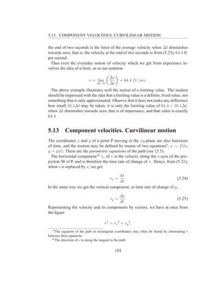 5.13. COMPONENT VELOCITIES. CURVILINEAR MOTION

the end of two seconds is the limit of the average velocity when ∆t diminishes
towards zero; that is, the velocity at the end of two seconds is from (5.23), 64.4 ft.
per second.
  Thus even the everyday notion of velocity which we get from experience in-
volves the idea of a limit, or in our notation

                                        ∆s
                          v = lim              = 64.4 f t./sec.
                                ∆t→0    ∆t
  The above example illustrates well the notion of a limiting value. The student
should be impressed with the idea that a limiting value is a deﬁnite, ﬁxed value, not
something that is only approximated. Observe that it does not make any difference
how small 16.1∆t may be taken; it is only the limiting value of 64.4 + 16.1∆t,
when ∆t diminishes towards zero, that is of importance, and that value is exactly
64.4.


5.13       Component velocities. Curvilinear motion
The coordinates x and y of a point P moving in the xy-plane are also functions
of time, and the motion may be deﬁned by means of two equations9 , x = f (t),
y = g(t). These are the parametric equations of the path (see §5.5).
  The horizontal component10 vx of v is the velocity along the x-axis of the pro-
jection M of P, and is therefore the time rate of change of x. Hence, from (5.21),
when s is replaced by x, we get

                                        dx
                                        vx =
                                           .                               (5.24)
                                        dt
In the same way we get the vertical component, or time rate of change of y,

                                        dy
                                        vy =
                                           .                            (5.25)
                                        dt
Representing the velocity and its components by vectors, we have at once from
the ﬁgure

                                     v 2 = vx 2 + vy 2 ,
   9
     The equation of the path in rectangular coordinates may often be found by eliminating t
between their equations.
  10
     The direction of v is along the tangent to the path.


                                            154
 