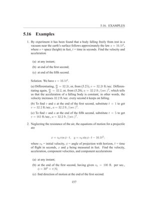 5.16. EXAMPLES

5.16     Examples
 1. By experiment it has been found that a body falling freely from rest in a
    vacuum near the earth’s surface follows approximately the law s = 16.1t2 ,
    where s = space (height) in feet, t = time in seconds. Find the velocity and
    acceleration

       (a) at any instant;
       (b) at end of the ﬁrst second;
       (c) at end of the ﬁfth second.

    Solution. We have s = 16.1t2 .
    (a) Differentiating, ds = 32.2t, or, from (5.21), v = 32.2t ft./sec. Differen-
                         dt
    tiating again, dv = 32.2, or, from (5.28), a = 32.2 ft./(sec.)2 , which tells
                   dt
    us that the acceleration of a falling body is constant; in other words, the
    velocity increases 32.2 ft./sec. every second it keeps on falling.
    (b) To ﬁnd v and a at the end of the ﬁrst second, substitute t = 1 to get
    v = 32.2 ft./sec., a = 32.2 ft./(sec.)2 .
    (c) To ﬁnd v and a at the end of the ﬁfth second, substitute t = 5 to get
    v = 161 ft./sec., a = 32.2 ft./(sec.)2 .

 2. Neglecting the resistance of the air, the equations of motion for a projectile
    are


                      x = v0 cos φ · t, y = v0 sin φ · t − 16.1t2 ;
    where v0 = initial velocity, φ = angle of projection with horizon, t = time
    of ﬂight in seconds, x and y being measured in feet. Find the velocity,
    acceleration, component velocities, and component accelerations

       (a) at any instant;
       (b) at the end of the ﬁrst second, having given v0 = 100 ft. per sec.,
           φ = 300 = π/6;
       (c) ﬁnd direction of motion at the end of the ﬁrst second.

                                        157
 