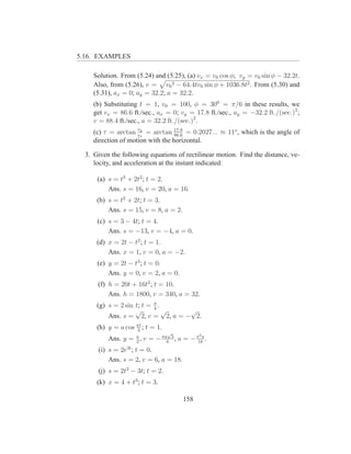 5.16. EXAMPLES

     Solution. From (5.24) and (5.25), (a) vx = v0 cos φ; vy = v0 sin φ − 32.2t.
     Also, from (5.26), v = v0 2 − 64.4tv0 sin φ + 1036.8t2 . From (5.30) and
     (5.31), ax = 0; ay = 32.2; a = 32.2.
     (b) Substituting t = 1, v0 = 100, φ = 300 = π/6 in these results, we
     get vx = 86.6 ft./sec., ax = 0; vy = 17.8 ft./sec., ay = −32.2 ft./(sec.)2 ;
     v = 88.4 ft./sec., a = 32.2 ft./(sec.)2 .
                     vy
     (c) τ = arctan vx = arctan 17.8 = 0.2027... ≈ 11o , which is the angle of
                                   86.6
     direction of motion with the horizontal.

  3. Given the following equations of rectilinear motion. Find the distance, ve-
     locity, and acceleration at the instant indicated:

      (a) s = t3 + 2t2 ; t = 2.
          Ans. s = 16, v = 20, a = 16.
      (b) s = t2 + 2t; t = 3.
          Ans. s = 15, v = 8, a = 2.
      (c) s = 3 − 4t; t = 4.
          Ans. s = −13, v = −4, a = 0.
      (d) x = 2t − t2 ; t = 1.
          Ans. x = 1, v = 0, a = −2.
      (e) y = 2t − t3 ; t = 0.
          Ans. y = 0, v = 2, a = 0.
      (f) h = 20t + 16t2 ; t = 10.
          Ans. h = 1800, v = 340, a = 32.
      (g) s = 2 sin t; t = π .
                           4
                    √          √  √
          Ans. s = 2, v = 2, a = − 2.
      (h) y = a cos πt ; t = 1.
                    3
                                  √           2
          Ans. y = a , v = − πa6 3 , a = − π18a .
                   2
      (i) s = 2e3t ; t = 0.
          Ans. s = 2, v = 6, a = 18.
      (j) s = 2t2 − 3t; t = 2.
      (k) x = 4 + t3 ; t = 3.

                                       158
 