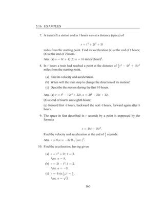 5.16. EXAMPLES

  7. A train left a station and in t hours was at a distance (space) of

                                   s = t3 + 2t2 + 3t
     miles from the starting point. Find its acceleration (a) at the end of t hours;
     (b) at the end of 2 hours.
     Ans. (a) a = 6t + 4; (b) a = 16 miles/(hour)2 .

  8. In t hours a train had reached a point at the distance of 1 t4 − 4t3 + 16t2
                                                               4
     miles from the starting point.

      (a) Find its velocity and acceleration.
      (b) When will the train stop to change the direction of its motion?
      (c) Describe the motion during the ﬁrst 10 hours.

     Ans. (a) v = t3 − 12t2 + 32t, a = 3t2 − 24t + 32;
     (b) at end of fourth and eighth hours;
     (c) forward ﬁrst 4 hours, backward the next 4 hours, forward again after 8
     hours.

  9. The space in feet described in t seconds by a point is expressed by the
     formula

                                    s = 48t − 16t2 .
                                                        3
     Find the velocity and acceleration at the end of   2
                                                            seconds.
     Ans. v = 0,a = −32 ft./(sec.)2 .

 10. Find the acceleration, having given

      (a) v = t2 + 2t; t = 3.
          Ans. a = 8.
      (b) v = 3t − t3 ; t = 2.
          Ans. a = −9.
                    t
      (c) v = 4 sin 2 ; t = π .
                            3
                    √
          Ans. a = 3.

                                        160
 