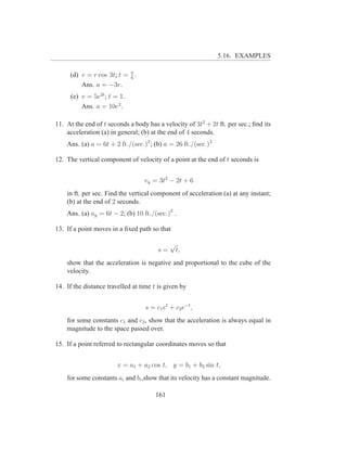 5.16. EXAMPLES

     (d) v = r cos 3t; t = π .
                           6
         Ans. a = −3r.
      (e) v = 5e2t ; t = 1.
          Ans. a = 10e2 .

11. At the end of t seconds a body has a velocity of 3t2 + 2t ft. per sec.; ﬁnd its
    acceleration (a) in general; (b) at the end of 4 seconds.
    Ans. (a) a = 6t + 2 ft./(sec.)2 ; (b) a = 26 ft./(sec.)2

12. The vertical component of velocity of a point at the end of t seconds is


                                  vy = 3t2 − 2t + 6
    in ft. per sec. Find the vertical component of acceleration (a) at any instant;
    (b) at the end of 2 seconds.
    Ans. (a) ay = 6t − 2; (b) 10 ft./(sec.)2 .

13. If a point moves in a ﬁxed path so that

                                             √
                                        s=       t,
    show that the acceleration is negative and proportional to the cube of the
    velocity.

14. If the distance travelled at time t is given by


                                   s = c1 et + c2 e−t ,
    for some constants c1 and c2 , show that the acceleration is always equal in
    magnitude to the space passed over.

15. If a point referred to rectangular coordinates moves so that


                        x = a1 + a2 cos t, y = b1 + b2 sin t,
    for some constants ai and bi ,show that its velocity has a constant magnitude.

                                       161
 